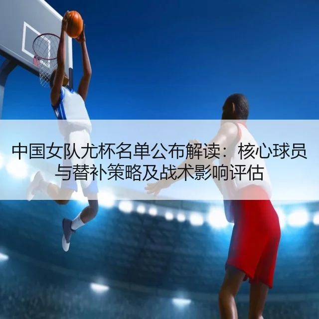中国女队尤杯名单公布解读:核心球员与替补策略及战术影响评估